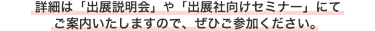 詳細は「出展説明会」や「出展社向けセミナー」にてご案内いたしますので、ぜひご参加ください。